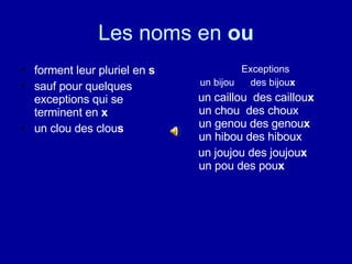 Les noms en  ou forment leur pluriel en  s   sauf pour quelques exceptions qui se terminent en  x un clou des clou s Exceptions un bijou  des bijou x un caillou   des caillou x  u n chou  des choux   un genou  des genou x   un hibou des hiboux   un joujou  des joujou x   un pou  des pou x   