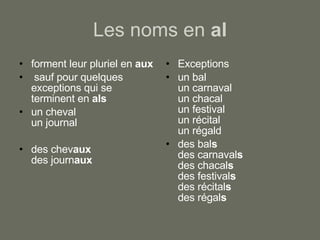 Les noms en  al forment leur pluriel en  aux sauf pour quelques exceptions qui se terminent en  als un cheval un journal des chev aux des journ aux Exceptions un bal un carnaval un chacal un festival un récital un régal d des bal s des carnaval s des chacal s des festival s des récital s des régal s 