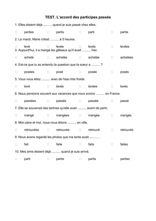 TEST. L’accord des participes passés
1. Elles étaient déjà .......... quand je suis passé chez elles.
 parties  partis  parti  partie
2. Le mardi, Marie s'était .......... à 5 heures.
 levé  levée  levés  levées
3. Aujourd'hui, il a mangé les gâteaux qu'il avait .......... hier.
 acheté  achetés  achetée  achetées
4. Est-ce que tu as entendu la question que ta soeur a .......... ?
 posées  posé  posée  posés
5. Vous vous étiez .......... avec de l'eau très froide.
 lavé  lavée  lavées  lavés
6. Nous pensions souvent aux vacances que nous avions .......... en France.
 passées  passés  passée  passé
7. Elle se souvenait des tartines qu'elle avait .......... avant de partir.
 mangé  mangées  mangée  mangés
8. Mon père et moi, nous nous étions .......... en ville.
 retrouvées  retrouvée  retrouvé  retrouvés
9. Nous avons regardé les photos que ma tante avait .......... .
 fait  faite  faits  faites
10. Mes amis étaient déjà .......... quand je suis arrivé.
 parti  partie  partis  parties
 
