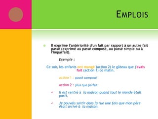 EMPLOIS
 Il exprime l'antériorité d'un fait par rapport à un autre fait
passé (exprimé au passé composé, au passé simple ou à
l'imparfait).
Exemple :
Ce soir, les enfants ont mangé (action 2) le gâteau que j'avais
fait (action 1) ce matin.
action 1 : passé composé
action 2 : plus que parfait
 Il est rentré à la maison quand tout le monde était
parti.
 Je pouvais sortir dans la rue une fois que mon père
était arrivé à la maison.
 