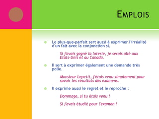 EMPLOIS
 Le plus-que-parfait sert aussi à exprimer l'irréalité
d'un fait avec la conjonction si.
Si j'avais gagné la loterie, je serais allé aux
Etats-Unis et au Canada.
 Il sert à exprimer également une demande très
polie.
Monsieur Lepetit, j'étais venu simplement pour
savoir les résultats des examens.
 Il exprime aussi le regret et le reproche :
Dommage, si tu étais venu !
Si j'avais étudié pour l'examen !
 