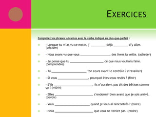 EXERCICES
Complétez les phrases suivantes avec le verbe indiqué au plus-que-parfait :
 - Lorsque tu m’as vu ce matin, j’ _________ déjà _________ d’y aller.
(décider)
 - Nous avons vu que vous ___________________ des livres la veille. (acheter)
 - Je pense que tu _____________________ ce que nous voulions faire.
(comprendre)
 - Tu ______________________ ton cours avant le contrôle ? (travailler)
 - Si vous ___________________, pourquoi êtes-vous restés ? (finir)
 - S’ils ________________________, ils n’auraient pas dit des bêtises comme
ça ! (mûrir)
 - Elles ________________________ s’endormir bien avant que je sois arrivé.
(devoir)
 - Vous ______________________ quand je vous ai rencontrés ? (boire)
 - Nous ________________________ que vous ne veniez pas. (croire)
 