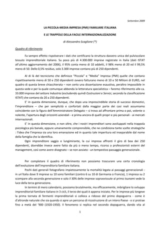 Settembre 2009 

                         LA PICCOLA‐MEDIA IMPRESA (PMI) FAMILIARE ITALIANA  

                         E LE TRAPPOLE DELLA FACILE INTERNAZIONALIZZAZIONE 

                                           di Alessandro Scaglione (*) 

Quadro di riferimento 

         Fa sempre effetto rispolverare i dati che certificano la struttura davvero unica del pulviscolare 
tessuto  imprenditoriale  italiano.  Su  poco  più  di  4.300.000  imprese  registrate  in  Italia  (dati  ISTAT 
all’ultimo  aggiornamento  del  2006),  il  95%  conta  meno  di  10  addetti,  il  98%  meno  di  20  ed  il  99,5% 
meno di 50. Dello 0,5% residuo, solo 3.300 imprese contano più di 250 dipendenti.  

         Al  di  là  del  tecnicismo  che  definisce  “Piccola”  e  “Media”  Impresa  (PMI)  quelle  che  contano 
rispettivamente meno di 50 e 250 dipendenti ovvero fatturano meno di 10 e 50 Milioni di EURO, nel 
quadro di questa breve chiacchierata – non certo una dissertazione esaustiva, peraltro impossibile in 
questa sede e per la quale comunque abbonda la letteratura specialistica – faremo riferimento alle ca. 
33.000 imprese del settore Industria (escludendo quindi Costruzioni e Servizi, secondo la classificazione 
ISTAT) che contano da 20 a 250 dipendenti. 
         E’  in  questa  dimensione,  dunque,  che  dopo  una  imprescindibile  storia  di  successi  domestici, 
l’imprenditore  –  che  per  semplicità  e  confortati  dalla  maggior  parte  dei  casi  reali  assumiamo 
coincidente con la figura dell’Amministratore Delegato – si trova ad affrontare prima o poi, volente o 
nolente, l’apertura degli orizzonti aziendali ‐ e prima ancora di quelli propri e più personali ‐ ai mercati 
internazionali.  
         E’ in questa dimensione, e non oltre, che i nostri imprenditori sono avviluppati nella trappola 
psicologica più banale, eppure umanamente comprensibile, che ne condiziona tante scelte strategiche 
: l’idea che l’impresa sia una loro emanazione ed in quanto tale imperitura ed inseparabile dal nome 
della famiglia che la identifica.  
         Ogni  imprenditore  saggio  e  lungimirante,  la  cui  impresa  affronti  il  giro  di  boa  dei  250 
dipendenti,  dovrebbe  invece  avere  fatto  da  più  o  meno  tempo,  ricorso  a  professionisti  esterni  del 
management, così come avere disegnato – se non avviato ‐ un tempestivo passaggio generazionale. 
 

         Per  completare  il  quadro  di  riferimento  non  possiamo  trascurare  una  certa  cronologia 
dell’evoluzione dell’imprenditoria familiare italiana.  
         Pochi dati generali fotografano impietosamente la mortalità legata ai passaggi generazionali : 
in un’Italia dove 9 imprese su 10 sono familiari (contro 6 su 10 di Germania o Francia), 1 impresa su 2 
scompare alla seconda generazione e solo il 30% delle imprese sopravvissute al primo tsunami vede la 
luce della terza generazione. 
         In termini di mero calendario, possiamo brutalmente, ma efficacemente, imbrigliare lo sviluppo 
imprenditorial‐familiare italiano in 3 cicli, il terzo dei quali è appena iniziato. Per le imprese più longeve 
la  prima  tornata  di  fermenti  imprenditoriali  si  colloca  a  ridosso  del  primo  dopoguerra  ‐  come  è 
d’altronde naturale che sia quando si apre un percorso di ricostruzione di un intero Paese ‐ e si protrae 
fino  a  metà  del  ‘900  (1920‐1950).  Il  fenomeno  si  replica  nel  secondo  dopoguerra,  dando  vita  al 

                                                         1 
 
 