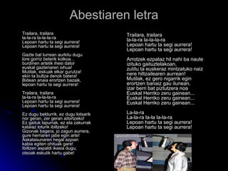 Abestiaren letra Trailara, trailara la-la-ra la-la-la-ra Lepoan hartu ta segi aurrera! Lepoan hartu ta segi aurrera! Gazte bat lurrean aurkitu dugu lore gorriz beterik kolkoa... burdinen artetik ihesi dator euskal gazteriaren oihua! Mutilak, eskuak elkar gurutza! ekin ta bultza denok batera! Bidean anaia erortzen bazaik, lepoan hartu ta segi aurrera! Trailara, trailara la-la-ra la-la-la-ra Lepoan hartu ta segi aurrera! Lepoan hartu ta segi aurrera! Ez dugu beldurrik, ez dugu lotsarik nor geran, zer geran aitortzeko! Ez gaituk lapurrak, ez eta zakurrak kataiaz loturik ibiltzeko! Gizonak bagera, jo zagun aurrera, gure herriaren jabe egin arte! Askatasunaren hegal azpian kabia egiten ohituak gare! Ibiltzen aspaldi ikasia dugu, otsoak eskutik hartu gabe!   Trailara, trailara la-la-ra la-la-la-ra Lepoan hartu ta segi aurrera! Lepoan hartu ta segi aurrera! Arrotzek ezpataz hil nahi ba naute izituko gaituztelakoan, zutitu ta euskeraz mintzatuko naiz nere hiltzailearen aurrean! Mutilak, ez gero nigarrik egin erortzen banaiz gau ilunean, izar berri bat piztutzera noa Euskal Herriko zeru gainean... Euskal Herriko zeru gainean... Euskal Herriko zeru gainean... La-la-ra La-la-ra la-la la-la-ra Lepoan hartu ta segi aurrera! Lepoan hartu ta segi aurrera!  