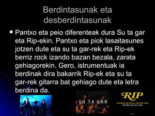 Berdintasunak eta desberdintasunak Pantxo eta peio diferenteak dura Su ta gar eta Rip-ekin. Pantxo eta piok lasaitasunes jotzen dute eta su ta gar-rek eta Rip-ek berriz rock izando bazan bezala, zarata gehiagorekin. Gero, istrumentuak ia berdinak dira bakarrik Rip-ek eta su ta gar-rek gitarra bat gehiago dute eta letra berdina da. 