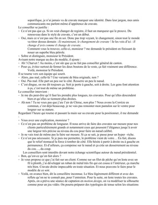 soporifique, je n’ai jamais vu de cravate marquer une identité. Dans leur jargon, mes amis
         communicants me parlent même d’appétence de cravate.
Le conseiller se justifie :
⁃ Ce n’est pas que ça. Si on veut changer de registre, il faut un marqueur qui le prouve. Du
         renouveau dans le style de cravate, c’est un début.
⁃ Oui, mais ce n’est pas une fin en soi. Donc pas trop voyant, le changement, sinon tout le monde
         va titrer dessus demain : Et maintenant, le changement de cravate ! Je les vois d’ici : Il
         change d’avis comme il change de cravate.
         Comment vous la trouvez, celle-ci, monsieur ? me demande le président en finissant de
         nouer un superbe bleu pétrole.
⁃ Sobre et distinguée, monsieur le Président.
Avisant notre marque au dos du modèle, il ajoute :
⁃ Ah ! Charvet ! Au moins, c’est sûr que ça ne fait pas conseiller général de canton.
⁃ Pour ça, évitez surtout de fermer les deux boutons de la veste, ça fait vraiment une différence.
         Voilà, monsieur le Président.
Il se tourne vers son équipe qui sourit.
⁃ Alors, pas mal, celle-là ? Une variante de bleu originale, non ?
⁃ Oui. Pas mal. Elle part un peu sur le côté. Resserre un peu le nœud.
⁃ C’est dingue, on me dit toujours ça. Soit je porte à gauche, soit à droite. Les gens font attention
         à ça, c’est tout de même un problème.
Le conseiller intervient :
⁃ Je me dis peut-être qu’il faut les prendre plus longues, tes cravates. Pour qu’elles descendent
         bien et qu’elles se tiennent plus droites.
⁃ Ah non ! Tu ne veux pas que j’aie l’air de Chirac, non plus ? Nous avons la Corrèze en
         commun, c’est déjà beaucoup, je ne vais pas remonter mon pantalon sur le ventre pour
         lorgner sur sa stature.
Regardant l’heure qui tourne et passant la main sur sa cravate pour la positionner, il me demande
:
⁃ Vous avez une explication, monsieur ?
⁃ Ce n’est pas un problème de longueur. Il nous arrive de faire des cravates sur mesure pour nos
         clients particulièrement grands et notamment ceux qui poussent l’élégance jusqu’à avoir
         une largeur très précise au niveau du cou pour faire un nœud calibré.
⁃ Je ne vais tout de même pas la faire sur mesure. Si ça se sait, je passe pour un hyper –riche.
⁃ Ce n’est pas nécessaire. Si je puis me permettre, le problème vient de votre… En fait, disons
         que le relief stomacal la force à tomber de côté. Elle hésite à partir à droite ou à gauche en
         permanence. Et d’ailleurs, ça compense sur le nœud et ça crée un desserrement au niveau
         du cou…, du coup.
     Les conseillers sont interdits devant notre échange scientifique autour du nœud présidentiel.
⁃ Bon, qu’est-ce qu’on fait alors ?
⁃ Je vous propose ce que j’ai fait sur un client. Comme sur un filet de pêche qu’on leste avec un
         fil à plomb, j’ai développé un ruban de métal très fin qui est cousu à l’intérieur, ça marche
         très bien. Cravate droite impeccable en toute situation. Et nous pouvons le faire pour le
         modèle de ce soir.
⁃ Voilà, on avance bien, dit la conseillère inconnue. Le bleu légèrement différent et avec des
         reflets qu’on ne te connaît pas, pour l’entretien. Pour la suite, on leste toutes les cravates.
         Après, on a prévu une séance de captation en motion design, on va modéliser ta silhouette
         comme pour un jeu vidéo. On pourra préparer des typologies de tenue selon les situations
 