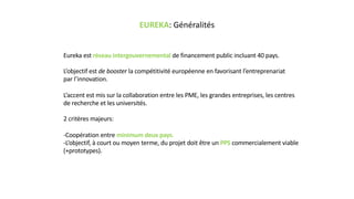 EUREKA: Généralités
Eureka est réseau intergouvernemental de financement public incluant 40 pays.
L’objectif est de booster la compétitivité européenne en favorisant l’entreprenariat
par l’innovation.
L’accent est mis sur la collaboration entre les PME, les grandes entreprises, les centres
de recherche et les universités.
2 critères majeurs:
-Coopération entre minimum deux pays.
-L’objectif, à court ou moyen terme, du projet doit être un PPS commercialement viable
(+prototypes).
 