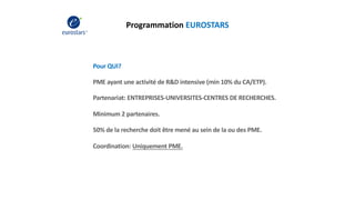 Programmation EUROSTARS
Pour QUI?
PME ayant une activité de R&D intensive (min 10% du CA/ETP).
Partenariat: ENTREPRISES-UNIVERSITES-CENTRES DE RECHERCHES.
Minimum 2 partenaires.
50% de la recherche doit être mené au sein de la ou des PME.
Coordination: Uniquement PME.
 