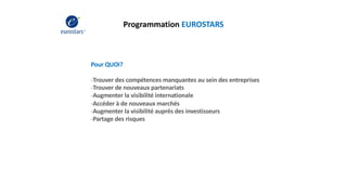 Programmation EUROSTARS
Pour QUOI?
-Trouver des compétences manquantes au sein des entreprises
-Trouver de nouveaux partenariats
-Augmenter la visibilité internationale
-Accéder à de nouveaux marchés
-Augmenter la visibilité auprès des investisseurs
-Partage des risques
 