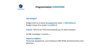Programmation EUROSTARS
Quel Budget?
Budget total sur la durée du programme cadre: 1.148 millions €
Budget moyen d’un projet: 1,4 million €.
Cofund: ~25% EU et ~75% Fond alimenté par les états membres.
En RW: enveloppe « ouverte ».
Dépenses éligibles:
Personnel, équipement, sous-traitance (<20% BTW), fonctionnement, frais
généraux .
 