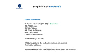 Programmation EUROSTARS
Taux de financement:
Recherche industrielle (TRL 3-5) -> Subvention
-PE: 70-80% max
-ME: 60-70% max
-GE (ENA): 50-60% max
-CRA : 50-75% max
- UNIV-HE :50-100% max
ATTENTION Règle des 40%:
40% du budget total des partenaires wallons doit revenir à
l’entreprise wallonne.
Sinon UNIV et CRA: 50% max (opportunité de participer tout de même)
 