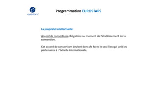 Programmation EUROSTARS
La propriété intellectuelle:
Accord de consortium obligatoire au moment de l’établissement de la
convention.
Cet accord de consortium devient donc de facto le seul lien qui unit les
partenaires à l ’échelle internationale.
 