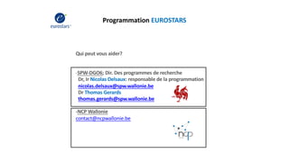 Programmation EUROSTARS
Qui peut vous aider?
-SPW-DGO6; Dir. Des programmes de recherche
Dr, Ir Nicolas Delsaux: responsable de la programmation
nicolas.delsaux@spw.wallonie.be
Dr Thomas Gerards
thomas.gerards@spw.wallonie.be
-NCP Wallonie
contact@ncpwallonie.be
 