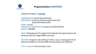 Programmation EUROSTARS
EXEMPLE DE PROJET 1: BRAINIQ
COORDINATEUR: Société Quantib BV (NL)
PARTENAIRES: Erasmus university medical center (NL)
Société Biomediq SA (DK)
DUREE: 24 mois
AGENCES de FINANCEMENT: Innovation fund DK & RVO NL
BUDGET: 500.000€
OBJET: Développement d’un logiciel IA de détection des signes précoces de
démences dans des images RMN de cerveaux
RESULTAT: Le logiciel a été certifié par la FDA, a reçu un marquage CE et est
désormais intégrés au scanners RMN commercialisé par GE Healthcare
Time to market à l’issue du projet: <2ans
 