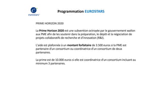 Programmation EUROSTARS
PRIME HORIZON 2020
La Prime Horizon 2020 est une subvention octroyée par le gouvernement wallon
aux PME afin de les soutenir dans la préparation, le dépôt et la négociation de
projets collaboratifs de recherche et d'innovation (R&I).
L'aide est plafonnée à un montant forfaitaire de 3.500 euros si la PME est
partenaire d'un consortium ou coordinatrice d'un consortium de deux
partenaires.
La prime est de 10.000 euros si elle est coordinatrice d'un consortium incluant au
minimum 3 partenaires.
 