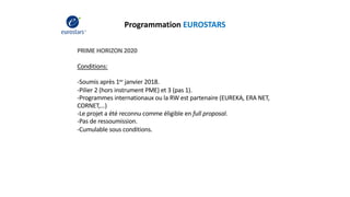Programmation EUROSTARS
PRIME HORIZON 2020
Conditions:
-Soumis après 1er janvier 2018.
-Pilier 2 (hors instrument PME) et 3 (pas 1).
-Programmes internationaux ou la RW est partenaire (EUREKA, ERA NET,
CORNET,…)
-Le projet a été reconnu comme éligible en full proposal.
-Pas de ressoumission.
-Cumulable sous conditions.
 