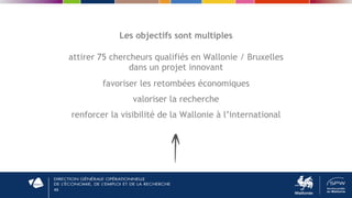 46
Les objectifs sont multiples
attirer 75 chercheurs qualifiés en Wallonie / Bruxelles
dans un projet innovant
favoriser les retombées économiques
valoriser la recherche
renforcer la visibilité de la Wallonie à l’international
 
