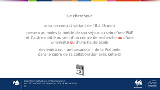 50
Le chercheur
aura un contrat variant de 18 à 36 mois
passera au moins la moitié de son séjour au sein d’une PME
et l’autre moitié au sein d’un centre de recherche ou d’une
université ou d’une haute école
deviendra un « ambassadeur » de la Wallonie
dans le cadre de sa collaboration avec celle-ci
 