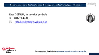 29/03/2019
6
Service public de Wallonie économie emploi formation recherche
Rose DETAILLE, inspectrice générale
) 081/33.45.10
* rose.detaille@spw.wallonie.be
Département de la Recherche et du Développement Technologique – Contact
 