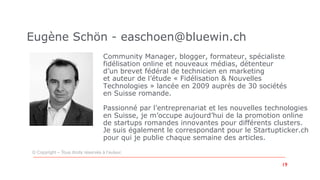 Community Manager, blogger, formateur, spécialiste
fidélisation online et nouveaux médias, détenteur
d’un brevet fédéral de technicien en marketing
et auteur de l’étude « Fidélisation & Nouvelles
Technologies » lancée en 2009 auprès de 30 sociétés
en Suisse romande.
Passionné par l’entreprenariat et les nouvelles technologies
en Suisse, je m’occupe aujourd’hui de la promotion online
de startups romandes innovantes pour différents clusters.
Je suis également le correspondant pour le Startupticker.ch
pour qui je publie chaque semaine des articles.
Eugène Schön - easchoen@bluewin.ch
© Copyright – Tous droits réservés à l’auteur.
19	
 
