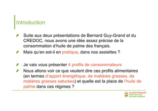 Introduction 
! Suite aux deux présentations de Bernard Guy-Grand et du 
CREDOC, nous avons une idée assez précise de la 
consommation d’huile de palme des français. 
! Mais qu’en est-il en pratique, dans nos assiettes ? 
! Je vais vous présenter 4 profils de consommateurs 
! Nous allons voir ce que veulent dire ces profils alimentaires 
(en termes d’apport énergétique, de matières grasses, de 
matières grasses saturées) et quelle est la place de l’huile de 
palme dans ces régimes ? 
 