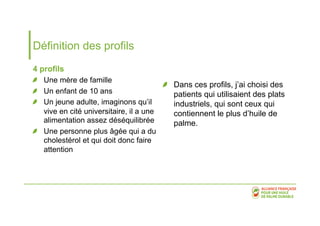 Définition des profils 
4 profils 
! Une mère de famille 
! Un enfant de 10 ans 
! Un jeune adulte, imaginons qu’il 
vive en cité universitaire, il a une 
alimentation assez déséquilibrée 
! Une personne plus âgée qui a du 
cholestérol et qui doit donc faire 
attention 
! Dans ces profils, j’ai choisi des 
patients qui utilisaient des plats 
industriels, qui sont ceux qui 
contiennent le plus d’huile de 
palme. 
 