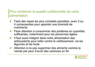 Pour améliorer la qualité nutritionnelle de notre 
alimentation 
! Faire des repas les plus complets possibles, avec 3 ou 
4 composantes pour apporter une diversité de 
nutriments 
! Faire attention à consommer des protéines en quantités 
suffisantes, notamment pour les personnes âgées 
! Il faut aussi intégrer dans notre alimentation des 
antioxydants pour lutter contre le vieillissement, via les 
légumes et les fruits 
! Attention à ne pas supprimer des aliments comme la 
viande par peur d’avoir des carences en fer 
 