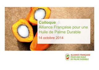Colloque 
Alliance Française pour une 
Huile de Palme Durable 
14 octobre 2014 
 