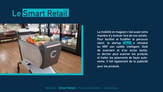 La mobilité en magasin c’est aussi notre
manière d’y évoluer lors de nos achats.
Pour faciliter et fluidifier le parcours
client, la startup Caper a introduit
au NRF son caddie intelligent. Doté
de scanners et d’un écran tactile,
ce dernier peut scanner les produits
et traiter les paiements de façon auto-
nome. Il fait également de la publicité
pour les produits.
Le Smart Retail
Mobilité - Smart Retail - Personnalisation - Connexion
 