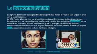 L’intégration de l’IA dans les usages et les devices permet au monde du retail de faire un pas en avant
vers la personnalisation.
Au CES, Procter & Gamble mise sur la beauté connectée avec 6 innovations dédiées à ses marques.
Par exemple, pour sa marque Olay, une pateforme de conseils dermatologiques Skin Advisor afin de
conseiller les utilisateurs de façon personnalisée grâce à l’intelligence artificielle est déployée.
Personnaliser l’ambiance olfactive d’un magasin en fonction des clients présents, c’est ce que propose
Artiris avec son compositeur de parfums d’ambiance intelligent.
La personnalisation
Mobilité - Smart Retail - Personnalisation - Connexion
 