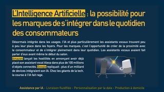 L’IntelligenceArtificielle:lapossibilitépour
lesmarquesdes’intégrerdanslequotidien
desconsommateurs
Désormais intégrée dans les usages, l’IA et plus particulièrement les assistants vocaux trouvent peu
à peu leur place dans les foyers. Pour les marques, c’est l’opportunité de créer de la proximité avec
le consommateur et de s’intégrer pleinement dans leur quotidien. Les assistants vocaux avaient fait
parler d’eux avant même le début du salon.
Assistance par IA - Livraison fluidifiée - Personnalisation par la data - Production à domicile
Amazon lançait les hostilités en annonçant avoir déjà
placé son assistant vocal Alexa dans plus de 100 millions
d’objets connectés. Google repliquait : plus d’un milliard
de devices intégraient son IA. Chez les géants de la tech,
la course à l’IA fait rage.
 