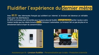 Fluidifier l’expérience du dernier mètre
Avec 85,5% des internautes français qui achètent sur internet, la livraison est devenue un véritable
enjeu pour les distributeurs.
En 2019, la livraison est réinventée pour toujours plus de fluidité : Smart doorbells facilite l’accès à votre
maison tandis que les robots livreurs Scout d’Amazon l’automatise. La livraison fait un pas de plus et va
directement dans le foyer du consommateur.
Assistance par IA - Livraison fluidifiée - Personnalisation par la data - Production à domicile
 