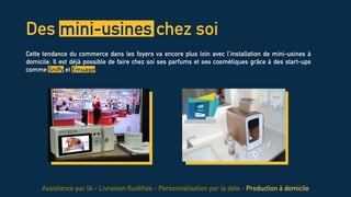 Cette tendance du commerce dans les foyers va encore plus loin avec l’installation de mini-usines à
domicile. Il est déjà possible de faire chez soi ses parfums et ses cosmétiques grâce à des start-ups
comme Sniffy et Emuage.
Des mini-usines chez soi
Assistance par IA - Livraison fluidifiée - Personnalisation par la data - Production à domicile
 