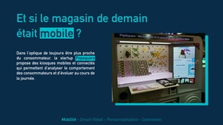 Dans l’optique de toujours être plus proche
du consommateur, la startup Popsquare
propose des kiosques mobiles et connectés
qui permettent d’analyser le comportement
des consommateurs et d’évoluer au cours de
la journée.
Et si le magasin de demain
était mobile ?
Mobilité - Smart Retail - Personnalisation - Connexion
 