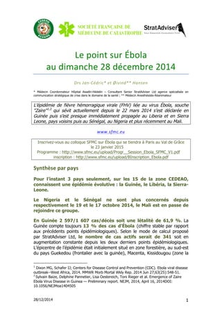 28/12/2014 1
Le	
  point	
  sur	
  Ébola	
  	
  
au	
  dimanche	
  28	
  décembre	
  2014	
  	
  
Drs	
  Jan-­‐Cédric*	
  et	
  Øivind**	
  Hansen	
  
* Médecin Coordonnateur Hôpital Asselin-Hédelin – Consultant Senior StratAdviser Ltd agence spécialisée en
communication stratégique de crise dans le domaine de la santé ; ** Médecin Anesthésiste-Réanimateur
L’épidémie de fièvre hémorragique virale (FHV) liée au virus Ébola, souche
"Zaïre"1,2
qui sévit actuellement depuis le 22 mars 2014 s’est déclarée en
Guinée puis s’est presque immédiatement propagée au Liberia et en Sierra
Leone, pays voisins puis au Sénégal, au Nigeria et plus récemment au Mali.
www.sfmc.eu	
  	
  
Inscrivez-vous au colloque SFMC sur Ébola qui se tiendra à Paris au Val de Grâce
le 23 janvier 2015
Programme : http://www.sfmc.eu/upload/Progr__Session_Ebola_SFMC_V1.pdf
inscription : http://www.sfmc.eu/upload/BInscription_Ebola.pdf
Synthèse	
  par	
  pays	
  
Pour l’instant 3 pays seulement, sur les 15 de la zone CEDEAO,
connaissent une épidémie évolutive : la Guinée, le Libéria, la Sierra-
Leone.
Le Nigeria et le Sénégal ne sont plus concernés depuis
respectivement le 19 et le 17 octobre 2014, le Mali est en passe de
rejoindre ce groupe.
En Guinée 2 597/1 607 cas/décès soit une létalité de 61,9 %. La
Guinée compte toujours 13 % des cas d’Ébola (chiffre stable par rapport
aux précédents points épidémiologiques). Selon le mode de calcul proposé
par StratAdviser Ltd, le nombre de cas actifs serait de 341 soit en
augmentation constante depuis les deux derniers points épidémiologiques.
L’épicentre de l’épidémie était initialement situé en zone forestière, au sud-est
du pays Guekedou (frontalier avec la guinée), Macenta, Kissidougou (zone la
1
Dixon MG, Schafer IJ; Centers for Disease Control and Prevention (CDC). Ebola viral disease
outbreak--West Africa, 2014. MMWR Morb Mortal Wkly Rep. 2014 Jun 27;63(25):548-51.
2
Sylvain Baize, Delphine Pannetier, Lisa Oestereich, Toni Rieger et al. Emergence of Zaire
Ebola Virus Disease in Guinea — Preliminary report. NEJM, 2014, April 16, 2014DOI:
10.1056/NEJMoa1404505
 