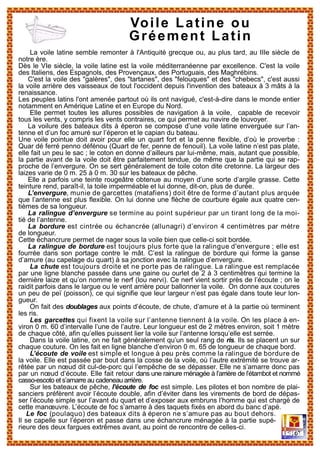 La voile latine semble remonter à l'Antiquité grecque ou, au plus tard, au IIIe siècle de
notre ère.
Dès le VIe siècle, la voile latine est la voile méditerranéenne par excellence. C'est la voile
des Italiens, des Espagnols, des Provençaux, des Portuguais, des Maghrébins.
C'est la voile des "galères", des "tartanes", des "felouques" et des "chebecs", c'est aussi
la voile arrière des vaisseaux de tout l'occident depuis l'invention des bateaux à 3 mâts à la
renaissance.
Les peuples latins l'ont amenée partout où ils ont navigué, c'est-à-dire dans le monde entier
notamment en Amérique Latine et en Europe du Nord.
Elle permet toutes les allures possibles de navigation à la voile, capable de recevoir
tous les vents, y compris les vents contraires, ce qui permet au navire de louvoyer.
La voilure des bateaux dits à éperon se compose d’une voile latine enverguée sur l’an-
tenne et d’un foc amuré sur l’éperon et le capian du bateau.
Une voile pointue doit avoir pour elle un quart fort et la penne flexible, d’où le proverbe :
Quar dé ferré penno défénou (Quart de fer, penne de fenouil). La voile latine n’est pas plate,
elle fait un peu le sac ; le coton en donne d’ailleurs par lui-même, mais, autant que possible,
la partie avant de la voile doit être parfaitement tendue, de même que la partie qui se rap-
proche de l’envergure. On se sert généralement de toile coton dite cretonne. La largeur des
laizes varie de 0 m. 25 à 0 m. 30 sur les bateaux de pêche.
Elle a parfois une teinte rougeâtre obtenue au moyen d’une sorte d’argile grasse. Cette
teinture rend, paraît-il, la toile imperméable et lui donne, dit-on, plus de durée.
L’envergure, munie de garcettes (matafiens) doit être de forme d’autant plus arquée
que l’antenne est plus flexible. On lui donne une flèche de courbure égale aux quatre cen-
tièmes de sa longueur.
La ralingue d’envergure se termine au point supérieur par un tirant long de la moi-
tié de l’antenne.
La bordure est cintrée ou échancrée (allunagri) d’environ 4 centimètres par mètre
de longueur.
Cette échancrure permet de nager sous la voile bien que celle-ci soit bordée.
La ralingue de bordure est toujours plus forte que la ralingue d'envergure ; elle est
fourrée dans son portage contre le mât. C’est la ralingue de bordure qui forme la ganse
d’amure (au capelage du quart) à sa jonction avec la ralingue d’envergure.
La chute est toujours droite et ne porte pas de ralingue. La ralingue est remplacée
par une ligne blanche passée dans une gaine ou ourlet de 2 à 3 centimètres qui termine la
dernière laize et qu’on nomme le nerf (lou nervi). Ce nerf vient sortir près de l’écoute ; on le
raidit parfois dans le largue ou le vent arrière pour ballonner la voile. On donne aux coutures
un peu de peï (poisson), ce qui signifie que leur largeur n’est pas égale dans toute leur lon-
gueur.
On fait des doublages aux points d’écoute, de chute, d’amure et à la partie où terminent
les ris.
Les garcettes qui fixent la voile sur l’antenne tiennent à la voile. On les place à en-
viron 0 m. 60 d’intervalle l’une de l’autre. Leur longueur est de 2 mètres environ, soit 1 mètre
de chaque côté, afin qu’elles puissent lier la voile sur l’antenne lorsqu’elle est serrée.
Dans la voile latine, on ne fait généralement qu’un seul rang de ris. Ils se placent un sur
chaque couture. On les fait en ligne blanche d’environ 0 m. 65 de longueur de chaque bord.
L’écoute de voile est simple et longue à peu près comme la ralingue de bordure de
la voile. Elle est passée par bout dans la cosse de la voile, où l’autre extrémité se trouve ar-
rêtée par un nœud dit cul-de-porc qui l’empêche de se dépasser. Elle ne s’amarre donc pas
par un nœud d’écoute. Elle fait retour dans une rainure ménagée à l’arrière de l’étambot et nommé
casso-escoto et s’amarre au cadeneau arrière.
Sur les bateaux de pêche, l’écoute de foc est simple. Les pilotes et bon nombre de plai-
sanciers préfèrent avoir l’écoute double, afin d’éviter dans les virements de bord de dépas-
ser l’écoute simple sur l’avant du quart et d’exposer aux embruns l’homme qui est chargé de
cette manœuvre. L’écoute de foc s’amarre à des taquets fixés en abord du banc d’apé.
Le foc (poulaquo) des bateaux dits à éperon ne s’amure pas au bout dehors.
Il se capelle sur l’éperon et passe dans une échancrure ménagée à la partie supé-
rieure des deux fargues extrêmes avant, au point de rencontre de celles-ci.
Voile Latine ou
Gréement Latin
 