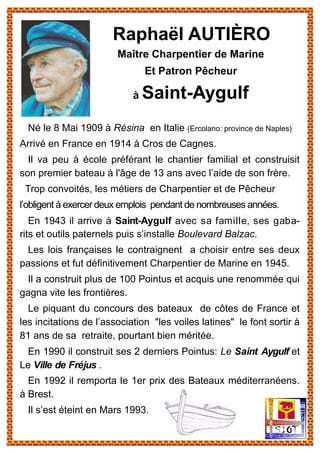 Né le 8 Mai 1909 à Résina en Italie (Ercolano: province de Naples)
Arrivé en France en 1914 à Cros de Cagnes.
Il va peu à école préférant le chantier familial et construisit
son premier bateau à l'âge de 13 ans avec l’aide de son frère.
Trop convoités, les métiers de Charpentier et de Pêcheur
l’obligent à exercer deux emplois pendant de nombreuses années.
En 1943 il arrive à Saint-Aygulf avec sa famille, ses gaba-
rits et outils paternels puis s’installe Boulevard Balzac.
Les lois françaises le contraignent a choisir entre ses deux
passions et fut définitivement Charpentier de Marine en 1945.
Il a construit plus de 100 Pointus et acquis une renommée qui
gagna vite les frontières.
Le piquant du concours des bateaux de côtes de France et
les incitations de l’association "les voiles latines" le font sortir à
81 ans de sa retraite, pourtant bien méritée.
En 1990 il construit ses 2 derniers Pointus: Le Saint Aygulf et
Le Ville de Fréjus .
En 1992 il remporta le 1er prix des Bateaux méditerranéens.
à Brest.
Il s’est éteint en Mars 1993.
Raphaël AUTIÈRO
Maître Charpentier de Marine
Et Patron Pêcheur
à Saint-Aygulf
 