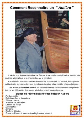 Il existe une étonnante variété de formes et de couleurs de Pointus suivant ses
origines géografique et le charpentier qui la construit.
Certains ont un étambot et l’étrave rentrant d’autre droit ou sortant ,ainsi que de
petits détails qui permettent aux puristes de localiser et de certifier chaque bateaux.
Les Pointus de Mestre Autièro ont tous les mêmes caractéristiques qui permet-
tent de les différentier des autres et de leurs mettre une signature.
Signes de reconnaissance des bateaux Autièro
.Pont en saillie
.Dallots en forme d’accolade
.Tête de maure
.Absence de jambettes
.Oreilles de tirage
.Moustaches
.Sarparet
.Renforts d'hiloire
.Étrave et Etambot bien droit ou légèrement rentrant
Comment Reconnaitre un ’’ Autièro ’’
 