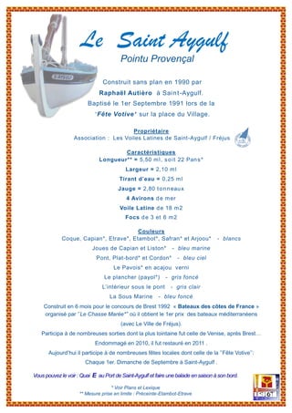 Pointu Provençal
Construit sans plan en 1990 par
Raphaël Autièro à Saint-Aygulf.
Baptisé le 1er Septembre 1991 lors de la
’’Fête Votive’’ sur la place du Village.
Propriétaire
Association : Les Voiles Latines de Saint-Aygulf / Fréjus
Caractéristiques
Longueur** = 5,50 ml, soit 22 Pans*
Largeur = 2,10 ml
Tirant d’eau = 0,25 ml
Jauge = 2,80 tonneaux
4 Avirons de mer
Voile Latine de 18 m2
Focs de 3 et 6 m2
Couleurs
Coque, Capian*, Etrave*, Etambot*, Safran* et Arjoou* - blancs
Joues de Capian et Liston* - bleu marine
Pont, Plat-bord* et Cordon* - bleu ciel
Le Pavois* en acajou verni
Le plancher (payol*) - gris foncé
L’intérieur sous le pont - gris clair
La Sous Marine - bleu foncé
Construit en 6 mois pour le concours de Brest 1992 « Bateaux des côtes de France »
organisé par ’’Le Chasse Marée*’’ où il obtient le 1er prix des bateaux méditerranéens
(avec Le Ville de Fréjus).
Participa à de nombreuses sorties dont la plus lointaine fut celle de Venise, après Brest…
Endommagé en 2010, il fut restauré en 2011 .
Aujourd’hui il participe à de nombreuses fêtes locales dont celle de la ’’Fête Votive’’:
Chaque 1er. Dimanche de Septembre à Saint-Aygulf .
Vous pouvezle voir : Quai E au Port de Saint-Aygulf et faire une balade en saison à son bord.
* Voir Plans et Lexique
** Mesure prise en limite : Préceinte-Etambot-Etrave
Le Saint Aygulf
 