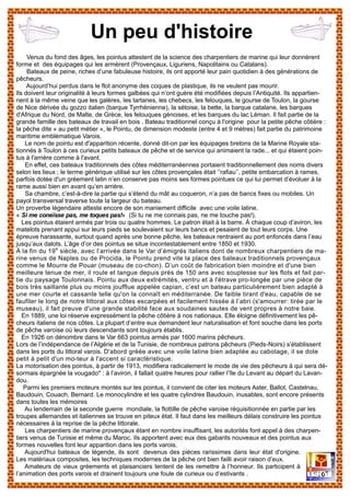 Venus du fond des âges, les pointus attestent de la science des charpentiers de marine qui leur donnèrent
forme et des équipages qui les armèrent (Provençaux, Liguriens, Napolitains ou Catalans).
Bateaux de peine, riches d’une fabuleuse histoire, ils ont apporté leur pain quotidien à des générations de
pêcheurs.
Aujourd’hui perdus dans le flot anonyme des coques de plastique, ils ne veulent pas mourir.
Ils doivent leur originalité à leurs formes galbées qui n’ont guère été modifiées depuis l’Antiquité. Ils appartien-
nent à la même veine que les galères, les tartanes, les chebecs, les felouques, le gourse de Toulon, la gourse
de Nice dérivée du gozzo italien (barque Tyrrhénienne), la sétoise, la bette, la barque catalane, les barques
d'Afrique du Nord, de Malte, de Grèce, les felouques génoises, et les barques du lac Léman. Il fait partie de la
grande famille des bateaux de travail en bois . Bateau traditionnel conçu à l'origine pour la petite pêche côtière :
la pêche dite « au petit métier », le Pointu, de dimension modeste (entre 4 et 9 mètres) fait partie du patrimoine
maritime emblématique Varois.
Le nom de pointu est d'apparition récente, donné dit-on par les équipages bretons de la Marine Royale sta-
tionnés à Toulon à ces curieux petits bateaux de pêche et de service qui animaient la rade... et qui étaient poin-
tus à l'arrière comme à l'avant.
En effet, ces bateaux traditionnels des côtes méditerranéennes portaient traditionnellement des noms divers
selon les lieux ; le terme générique utilisé sur les côtes provençales était ‘’rafiau’’, petite embarcation à rames,
parfois dotée d'un gréement latin n’en conserve pas moins ses formes pointues ce qui lui permet d’évoluer à la
rame aussi bien en avant qu’en arrière.
Sa chambre, c’est-à-dire la partie qui s’étend du mât au coqueron, n’a pas de bancs fixes ou mobiles. Un
payol transversal traverse toute la largeur du bateau.
Un proverbe légendaire atteste encore de son maniement difficile avec une voile latine.
« Si me coneïsse pas, me toques pas!» (Si tu ne me connais pas, ne me touche pas!).
Les pointus étaient armés par trois ou quatre hommes. Le patron était à la barre. À chaque coup d’aviron, les
matelots prenant appui sur leurs pieds se soulevaient sur leurs bancs et pesaient de tout leurs corps. Une
épreuve harassante, surtout quand après une bonne pêche, les bateaux rentraient au port enfoncés dans l’eau
jusqu’aux dalots. L’âge d’or des pointus se situe incontestablement entre 1850 et 1930.
À la fin du 19e
siècle, avec l’arrivée dans le Var d’émigrés italiens dont de nombreux charpentiers de ma-
rine venus de Naples ou de Procida, le Pointu prend vite la place des bateaux traditionnels provençaux
comme le Mourre de Pouar (museau de co-chon). D’un coût de fabrication bien moindre et d'une bien
meilleure tenue de mer, il roule et tangue depuis près de 150 ans avec souplesse sur les flots et fait par-
tie du paysage Toulonnais. Pointu aux deux extrémités, ventru et à l'étrave pro-longée par une pièce de
bois très saillante plus ou moins joufflue appelée capian, c’est un bateau particulièrement bien adapté à
une mer courte et cassante telle qu'on la connaît en méditerranée. De faible tirant d'eau, capable de se
faufiler le long de notre littoral aux côtes escarpées et facilement hissée à l’abri (s'amourrer: tirée par le
museau), il fait preuve d'une grande stabilité face aux soudaines sautes de vent propres à notre baie.
En 1889, une loi réserve expressément la pêche côtière à nos nationaux. Elle éloigne définitivement les pê-
cheurs italiens de nos côtes. La plupart d’entre eux demandent leur naturalisation et font souche dans les ports
de pêche varoise où leurs descendants sont toujours établis.
En 1926 on dénombre dans le Var 663 pointus armés par 1600 marins pêcheurs.
Lors de l’indépendance de l’Algérie et de la Tunisie, de nombreux patrons pêcheurs (Pieds-Noirs) s’établissent
dans les ports du littoral varois. D'abord gréée avec une voile latine bien adaptée au cabotage, il se dote
petit à petit d'un mo-teur à l'accent si caractéristique.
La motorisation des pointus, à partir de 1913, modifiera radicalement le mode de vie des pêcheurs à qui sera dé-
sormais épargnée la vougado* : à l’aviron, il fallait quatre heures pour rallier l’île du Levant au départ du Lavan-
dou.
Parmi les premiers moteurs montés sur les pointus, il convient de citer les moteurs Aster, Ballot, Castelnau,
Baudouin, Couach, Bernard. Le monocylindre et les quatre cylindres Baudouin, inusables, sont encore présents
dans toutes les mémoires
Au lendemain de la seconde guerre mondiale, la flottille de pêche varoise réquisitionnée en partie par les
troupes allemandes et italiennes se trouve en piteux état. Il faut dans les meilleurs délais construire les pointus
nécessaires à la reprise de la pêche littorale.
Les charpentiers de marine provençaux étant en nombre insuffisant, les autorités font appel à des charpen-
tiers venus de Tunisie et même du Maroc. Ils apportent avec eux des gabarits nouveaux et des pointus aux
formes nouvelles font leur apparition dans les ports varois.
Aujourd'hui bateaux de légende, ils sont devenus des pièces rarissimes dans leur état d'origine.
Les matériaux composites, les techniques modernes de la pêche ont bien failli avoir raison d’eux.
Amateurs de vieux gréements et plaisanciers tentent de les remettre à l’honneur. Ils participent à
l’animation des ports varois et drainent toujours une foule de curieux ou d’estivants .
Un peu d'histoire
 