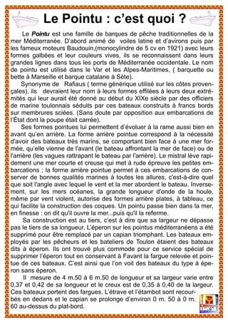 Le Pointu est une famille de barques de pêche traditionnelles de la
mer Méditerranée. D’abord animé de voiles latine et d’avirons puis par
les fameux moteurs Baudouin,(monocylindre de 5 cv en 1921) avec leurs
formes galbées et leur couleurs vives, ils se reconnaissent dans leurs
grandes lignes dans tous les ports de Méditerranée occidentale. Le nom
de pointu est utilisé dans le Var et les Alpes-Maritimes, ( barquette ou
bette à Marseille et barque catalane à Sète).
Synonyme de Rafiaus ( terme générique utilisé sur les côtes proven-
çales), ils devraient leur nom à leurs formes effilées à leurs deux extré-
mités qui leur aurait été donné au début du XIXe siècle par des officiers
de marine toulonnais séduits par ces bateaux construits à francs bords
sur membrures sciées. (Sans doute par opposition aux embarcations de
l’État dont la poupe était carrée).
Ses formes pointues lui permettent d’évoluer à la rame aussi bien en
avant qu’en arrière. La forme arrière pointue correspond à la nécessité
d'avoir des bateaux très marins, se comportant bien face à une mer for-
mée, qu’elle vienne de l'avant (le bateau affrontant la mer de face) ou de
l'arrière (les vagues rattrapant le bateau par l'arrière). Le mistral lève rapi-
dement une mer courte et creuse qui met à rude épreuve les petites em-
barcations ; la forme arrière pointue permet à ces embarcations de con-
server de bonnes qualités marines à toutes les allures, c'est-à-dire quel
que soit l'angle avec lequel le vent et la mer abordent le bateau. Inverse-
ment, sur les mers océanes, la grande longueur d'onde de la houle,
même par vent violent, autorise des formes arrière plates, à tableau, ce
qui facilite la construction des coques. Un pointu passe bien dans la mer,
en finesse : on dit qu'il ouvre la mer...puis qu'il la referme.
Sa construction est au tiers, c’est à dire que sa largeur ne dépasse
pas le tiers de sa longueur. L’éperon sur les pointus méditerranéens a été
supprimé pour être remplacé par un capian triomphant. Les bateaux em-
ployés par les pêcheurs et les bateliers de Toulon étaient des bateaux
dits à éperon. Ils ont trouvé plus commode pour ce service spécial de
supprimer l’éperon tout en conservant à Favant la fargue relevée et poin-
tue de ces bateaux. C’est ainsi que l’on voit des bateaux du type à épe-
ron sans éperon.
Il mesure de 4 m.50 à 6 m.50 de longueur et sa largeur varie entre
0,37 et 0,42 de sa longueur et le creux est de 0,35 à 0,40 de la largeur.
Ces bateaux portent des fargues. L’étrave et l’étambot sont recour-
bés en dedans et le capian se prolonge d’environ 0 m. 50 à 0 m.
60 au-dessus du plat-bord.
Le Pointu : c’est quoi ?
 