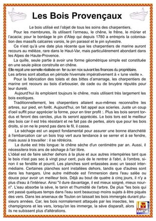 Le bois utilisé est l’objet de tous les soins des charpentiers.
Pour les membrures, ils utilisent l’ormeau, le chêne, le frêne, le mûrier et
l’acacia; pour le bordage le pin d’Alep qui depuis 1780 a entrepris la colonisa-
tion des massifs calcaires varois, le pin parasol et le pin sylvestre.
Ce n’est qu’à une date plus récente que les charpentiers de marine auront
recours au mélèze, rare dans le Haut-Var, mais particulièrement abondant dans
les Alpes de Haute-Provence.
La quille, seule partie à avoir une forme géométrique simple est constituée
en une seule pièce construite en chêne.
Elle reçoit une semelle réalisée en fer ou ien nox suivant les finances du propriétaire.
Les arbres sont abattus en période hivernale impérativement à « lune vieille ».
Pour la fabrication des tolets et des bittes d’amarrage, les charpentiers de
marine ont recours au bois d’arbousier, de cade ou de bruyère réputés pour
leur dureté.
Aujourd’hui ils emploient toujours le chêne, mais utilisent très largement les
bois exotiques.
Traditionnellement, les charpentiers allaient eux-mêmes reconnaître les
arbres, sur pied, en forêt. Aujourd'hui, on fait appel aux scieries. Juste un coup
d'oeil suffit pour apprécier la forme, pour en tirer profit :. Plus les bois seront tor-
dus et feront des cercles, plus ils seront appréciés. Le bois tors est le meilleur
des bois car il est très résistant et ne fait pas de pertes, alors que pour les bois
droits, si on ne le prend pas dans le fil, il casse.
Le séchage est un aspect fondamental pour assurer une bonne étanchéité
à l'embarcation car un bois trop vert aura tendance à se serrer et à se fendre,
mais aussi à travailler : il se rétrécira.
La durée est très longue: le chêne sèche d'un centimètre par an. Aussi, il
nécessitera trois ans de séchage à l'air libre.
L'idéal est de faire sécher dehors à la pluie et aux autres intempéries tant que
le bois n'est pas sec à vingt pour cent, puis de le rentrer à l'abri, à l'ombre, si-
non il se fendille et pourrit. Les planches sont entassées avec un tassot inter-
médiaire. Certaines planches sont installées dehors, tandis que d'autres sont
dans les hangars. Une autre méthode est l'immersion dans l'eau salée ou
douce pour avoir un meilleur bois. Déjà au bout de quatre à cinq jours, il n'y a
plus d'eau à l'intérieur. Ainsi "il dure davantage, il est mieux soigné, mieux nour-
ri". L'eau absorbe la sève, le tanin et l'humidité de l'arbre. De plus "les bois qui
ont passé quelques temps dans l'eau sont beaucoup moins sujets à être piqués
des vers. Dans les arsenaux de Toulon on laissait les bois immergés durant plu-
sieurs années. Car, les bois normalement attaqués par les insectes, les
champignons et les vers, lorsqu'on les immerge, la sève disparaît, alors
ils ne subissent plus d'altérations.
Les Bois Provençaux
 