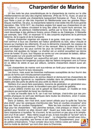 Un des traits les plus caractéristiques de la charpenterie de marine sur la côte
méditerranéenne est celui des origines italiennes. (Près de 70 %). Aussi, on peut se
demander s'il a existé une charpenterie typiquement française en Paca. Il est vrai
que l'Italie a joué un rôle très important en Méditerranée avec les grandes Répu-
bliques maritimes. De plus, la charpenterie italienne s'est dotée très tôt d'une grande
réputation. Dès 1416-1417, les chantiers anglais font appel aux charpentiers et cal-
fats italiens. Les Italiens circulaient le long des côtes en louant leurs services: les
communautés de pêcheurs méditerranéens, parfois par la force des choses, s'ou-
vrent davantage à des pêcheurs forains venus d'Italie ou de Catalogne. À Marseille
par exemple, vers 1780, on recensait 15 % des conjoints originaires de la péninsule
italienne, de la Ligurie et de la Campanie.
Chaque charpentier organise son espace à sa guise, mais pour un visiteur, l'at-
trait commun à tous ces chantiers est l'odeur pénétrante du bois, odeur chaude et
tenace qui imprègne les vêtements. Et puis la démarche s'assouplit, les copeaux de
bois amortissant le mouvement. C'est un lieu sensuel. Mais la couleur du bois est
aussi un régal pour les yeux comme les jeux de lumière qui filtrent à travers les
planches mal ajustées du hangar. Le chantier est un endroit accueillant qui donne
envie de fureter. Et puis, tout l'espace se centre sur une carcasse de bateau, délica-
tement posée sur une poutre nommée "le chantier".
C'était un métier artisanal" qui, aujourd'hui est parti à la dérive. Mais cela sem-
blent dater depuis fort longtemps puisque déjà les Italiens émigraient vers la France
en ce début de siècle et que par ailleurs, certains charpentiers étaient aussi pê-
cheurs.
Les charpentiers de marine vont eux-mêmes en forêt pour examiner les arbres
appelés à leur fournir le bois nécessaire.
Les troncs, mais aussi les branches maîtresses susceptibles de leur fournir des
pièces de forme sont minutieusement examinés.
Les meilleurs constructeurs de pointus étaient et demeurent les charpentiers de
marine d’origine ligurienne ou napolitaine installés dans de pittoresques chantiers
établis près des ports de pêche les plus actifs du littoral varois.
Héritiers d’un savoir-faire exemplaire, transmis de génération en génération sou-
vent dans le plus grand secret, ils travaillent sans plan à partir de gabarits.
Le plus célèbre d’entre eux est le gabarit de Saint-Joseph, un modèle en trois
grandeurs qui permettait de tracer les membrures.
Le bois se travaille dans le fil, car il est non isotrope, c'est-à-dire que ses pro-
priétés physiques ne sont pas identiques dans toutes les directions, sinon il casse.
De plus, il peut avoir des nœuds.
Dans un bateau, rien n'est droit, aussi seront utilisés pour la quille les "bois les
plus droits", pour les varangues (membrures) des "bois en courbes circulaires" ainsi
que des "bois en courbes triangulaires". Mais les bois courbes restent un privi-
lège pour les charpentiers : "des planches tordues, c'est presque un trésor, ils les
gardent pour l'endroit où elles doivent aller". Quant aux traits dans les bois, c'est
sans importance si toutefois "ils s'ouvrent, ils les ouvriront un peu plus et le remplis-
sent d’un fil de coton". Mais même coupé et sec, le bois travaille et "se tord" vers le
centre de l'arbre ; on dit alors qu'il "tire à cœur". Le charpentier connaît avec minu-
tie le bois, ses propriétés, ses formes et son évolution. Grossièrement, pour
de petites embarcations, "il faut compter deux bons mètres cubes par bateau
dont la moitié de déchets" qui iront choir dans la Cheminée.
Charpentier de Marine
 
