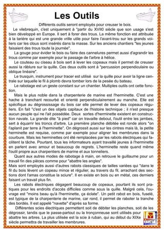 Différents outils seront employés pour creuser le bois.
Le vilebrequin, c'est uniquement à "partir du XVII0 siècle que son usage s'est
bien développé en Europe. Il sert à forer des trous. La même fonction est attribuée
à la tarière qui est une grande vrille utile pour faire l'avant-trou sur les grands voi-
liers car les clous sont insérés dans la masse. Sur les anciens chantiers "les jeunes
faisaient des trous toute la journée".
La gouge pour évider le bois ou faire des cannelures permet aussi d'agrandir les
trous comme par exemple pour le passage de l'arbre à hélice.
Le couteau ou ciseau à bois sert à lever les copeaux mais il permet de creuser
aussi la râblure sur la quille. Ces deux outils sont à "percussion perpendiculaire ou
oblique linéaire".
Le trusquin, instrument pour tracer est utilisé sur la quille pour avoir la ligne cen-
trale sur laquelle le fil à plomb devra tomber lors de la pesée du bateau.
Le rabotage est un geste constant sur un chantier. Multiples outils ont cette fonc-
tion.
Mais le plus noble dans la charpenterie de marine est l'herminette. C'est une
hache à tranchant recourbé et orienté perpendiculairement au manche. Elle est
spécifique au dégrossissage du bois car elle permet de lever des copeaux régu-
liers. En fait "c'est un des objets capitaux de l'histoire technique ; il n'est presque
aucun peuple qui ne l'ait possédée. Deux sortes d'herminette existent en construc-
tion navale. La grande dite "à pied" car on travaille debout, l'outil entre les jambes,
sert à équarrir les troncs d'arbre. La première planche débitée est ronde alors "on
l'aplanit par terre à l'herminette". On dégrossit aussi sur les cintres mais là, la petite
herminette est requise, comme par exemple pour aligner les membrures dans la
courbure. Mais les herminettes ont été remplacées par les rabots électriques qui fa-
cilitent la tâche. Pourtant, tous les informateurs ayant travaillé jeunes à l'herminette
en parlent avec amour et beaucoup de regrets. L'herminette reste quand même
l'outil propre aux charpentiers de marine et aux tonneliers.
Quant aux autres modes de rabotage à main, on retrouve le guillaume pour un
travail fin des pièces comme pour "abattre les angles".
Mais sont employés aussi d'autres rabots classiques de tailles variées qui "dans le
fil du bois lèvent un copeau mince et régulier, au travers du fil, arrachant des sec-
tions dont l'amas constitue la sciure". Il en existe en bois ou en métal, ces derniers
faisant un travail plus fin.
Les rabots électriques dégagent beaucoup de copeaux, pourtant ils sont pra-
tiques pour les endroits d'accès difficiles comme sous la quille. Malgré cela, l'ou-
vrage est "moins beau qu'à l'herminette, ça éclate". Un petit rabot en bois, fuselé,
est typique de la charpenterie de marine, car rond, il permet de raboter la tranche
des bordés. Il est appelé "navette" d'après sa forme.
Différentes scies électriques permettent soit de débiter les planches, soit de les
dégrossir, tandis que le passe-partout ou la tronçonneuse sont utilisés pour
abattre les arbres. La plus utilisée est la scie à ruban, qui au début du XIXe
siècle permettra de travailler les membrures.
Les Outils
 