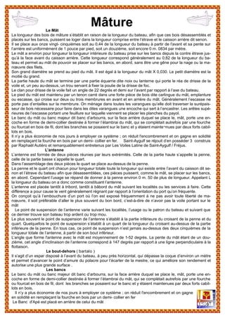 Le Mât
La longueur des bois de mâture s’établit en raison de la longueur du bateau, afin que ces bois désassemblés et
placés sur les bancs, puissent se loger dans la longueur comprise entre l’étrave et le caisson arrière dit senon.
Il se place aux onze vingt- cinquièmes soit au 0,44 de la longueur du bateau à partir de l'avant et sa pente sur
l’arrière est uniformément de 1 pouce par pied, soit un douzième, soit encore 0 m. 0834 par mètre.
Le mât a environ pour longueur la longueur intérieure du bateau prise sur les bancs depuis la contre étrave jus-
qu’à la face avant du caisson arrière. Cette longueur correspond généralement au 0,82 de la longueur du ba-
teau et permet au mât de pouvoir se placer sur les bancs, en abord, sans être une gêne pour la nage ou la ma-
nœuvre des filets.
Son grand diamètre se prend au pied du mât. Il est égal à la longueur du mât X 0,030. Le petit diamètre est la
moitié du grand.
La partie haute du mât se termine par une partie équarrie dite noix ou lanterne qui porte le réa de drisse de la
voile et, un peu au-dessus, un trou servant à fixer la poulie de la drisse de foc.
Le clan pour drisse de la voile fait un angle de 22 degrés et demi sur l’avant par rapport à l’axe du bateau.
Le pied du mât est maintenu par un tenon carré dans une forte pièce de bois dite carlingue du mât, emplanture
ou escasse, qui croise sur deux ou trois membrures en avant et en arrière du mât. Généralement l’escasse ne
porte pas d’entailles sur la membrure. On ménage dans toutes les varangues qu’elle doit traverser la surépais-
seur de bois nécessaire pour faire dans les dites varangues une encoche qui sert à l’encastrer. Les arêtes supé-
rieures de l’escasse portant une feuillure sur laquelle viennent se placer les planches du payol.
Le banc du mât ou banc majeur dit banc d’arbourra, sur la face arrière duquel se place le, mât, porte une en-
coche en forme de demi-collier destinée à former l’étambrai du mât, qui se complétait autrefois par une fourche
ou fourcat en bois de fil, dont les branches se posaient sur le banc et y étaient mainte¬nues par deux forts cabil-
lots en bois.
Il n’y a plus économie de nos jours à employer ce système ; on réduit l'encombrement et on gagne en solidité
en remplaçant la fourche en bois par un demi- collier en fer. Saint-Aygulf se réjouit d’en posséder 3 construis
par Raphaël Autièro et remarquablement entretenus par Les Voiles Latine de Saint-Aygulf / Fréjus.
L’antenne
L’antenne est formée de deux pièces réunies par leurs extrémités. Celle de la partie haute s’appelle la penne,
celle de la partie basse s’appelle le quart.
Dans l’assemblage des deux pièces le quart se place au-dessus de la penne.
La penne et le quart ont chacun pour longueur totale toute la longueur qui existe entre l’avant du caisson dit se-
non et l’étrave du bateau afin que désassemblées, ces pièces puissent, comme le mât, se placer sur les bancs,
en abord. Cependant l’usage se répand de donner à la penne environ 0 m. 50 de plus de longueur. Appelant L
la longueur du bateau on a donc comme constituant l’antenne.
L’antenne est placée tantôt à tribord, tantôt à bâbord du mât suivant les localités ou les services à faire. Cette
différence a pour cause le vent généralement régnant par rapport à l’orientation du port qu’on fréquente.
On conçoit qu’à l’embouchure d’un port où l’on est exposé fréquemment à ne pas avoir toute liberté de ma-
nœuvre, il soit préférable d’aller le plus souvent du bon bord, c’est-à-dire de n’avoir pas la voile portant sur le
mât
Le point de suspension de l’antenne varie suivant les localités, l’usage ou le patron du bateau et suivant que
ce dernier trouve son bateau trop ardent ou trop mou.
Le plus souvent le point de suspension de l’antenne s’établit à la partie inférieure du croisant de la penne et du
quart. Quelquefois le point de suspension s’établit à un quart de la longueur du croisant au-dessus de la partie
inférieure de la penne. En tous cas, ce point de suspension n’est jamais au-dessus des deux cinquièmes de la
longueur totale de l’antenne, à partir de son bout inférieur.
L’angle que forme l'antenne avec le mât est moyennement de 1-52 degrés. La pente du mât étant de un dou-
zième, cet angle d’inclinaison de l’antenne correspond à 147 degrés par rapport à une ligne perpendiculaire à la
flottaison.
Le bout-dehors ( bartalo )
Il s’agit d’un espar disposé à l’avant du bateau, à peu près horizontal, qui dépasse la coque d’environ un mètre
et permet d’avancer le point d’amure du polacre pour l’écarter de la mestre, ce qui améliore son rendement et
autorise une plus grande surface .
Les bancs
Le banc du mât ou banc majeur dit banc d’arbourra, sur la face arrière duquel se place le, mât, porte une en-
coche en forme de demi-collier destinée à former l’étambrai du mât, qui se complétait autrefois par une fourche
ou fourcat en bois de fil, dont les branches se posaient sur le banc et y étaient maintenues par deux forts cabil-
lots en bois.
Il n’y a plus économie de nos jours à employer ce système ; on réduit l'encombrement et on gagne
en solidité en remplaçant la fourche en bois par un demi- collier en fer
Le Banc d'Apé est placé en arrière de celui du mât
Mâture
 
