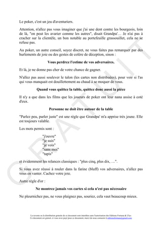 Le poker, c'est un jeu d'aventuriers.

Attention, n'allez pas vous imaginer que j'ai une dent contre les bourgeois, loin
de là, "on peut les avarier comme les autres", disait Grandpa'… Je n'ai pas à
cracher sur la clientèle, un bon notable au portefeuille grassouillet, cela ne se
refuse pas.

Au poker, un autre conseil, soyez discret, ne vous faites pas remarquer par des




                                                                                     IT
hurlements de joie ou des gestes de colère de déception, sinon :

                           Vous perdrez l'estime de vos adversaires.
Et là, je ne donne pas cher de votre chance de gagner.

N'allez pas aussi soulever le talon (les cartes non distribuées), pour voir si l'as
qui vous manquait est douillettement au chaud à se moquer de vous.




                                                          U
              Quand vous quittez la table, quittez donc aussi la pièce
Il n'y a que dans les films que les joueurs de poker ont leur nana assise à coté
d'eux.

                            Personne ne doit être autour de la table
                                   T
"Parlez peu, parler juste" est une règle que Grandpa' m'a apprise très jeune. Elle
est toujours valable.

Les mots permis sont :
         A

                     "j'ouvre"
                     "je suis"
                     "je vois"
                     "sans moi"
R


                     "tapis"

et évidemment les relances classiques : "plus cinq, plus dix, …".

Si vous avez réussi à rouler dans la farine (bluff) vos adversaires, n'allez pas
vous en vanter. Cachez votre joie.
G




Autre règle d'or :

             Ne montrez jamais vos cartes si cela n'est pas nécessaire
Ne pleurnichez pas, ne vous plaignez pas, souriez, cela vaut beaucoup mieux.



       La revente ou la distribution gratuite de ce document sont interdites sans l'autorisation des Editions Fortuna & Ulys.
       Ce document est gratuit, si vous avez payé pour ce document, merci de nous contacter à editionsfortuna@gmail.com
 