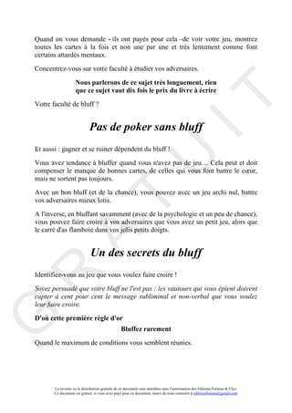 Quand on vous demande - ils ont payés pour cela –de voir votre jeu, montrez
toutes les cartes à la fois et non une par une et très lentement comme font
certains attardés mentaux.

Concentrez-vous sur votre faculté à étudier vos adversaires.

                    Nous parlerons de ce sujet très longuement, rien
                    que ce sujet vaut dix fois le prix du livre à écrire




                                                                                     IT
Votre faculté de bluff ?


                             Pas de poker sans bluff
Et aussi : gagner et se ruiner dépendent du bluff !




                                                          U
Vous avez tendance à bluffer quand vous n'avez pas de jeu… Cela peut et doit
compenser le manque de bonnes cartes, de celles qui vous font battre le cœur,
mais ne sortent pas toujours.

Avec un bon bluff (et de la chance), vous pouvez avec un jeu archi nul, battre
                                   T
vos adversaires mieux lotis.

A l'inverse, en bluffant savamment (avec de la psychologie et un peu de chance),
vous pouvez faire croire à vos adversaires que vous avez un petit jeu, alors que
le carré d'as flamboie dans vos jolis petits doigts.
         A

                              Un des secrets du bluff
R


Identifiez-vous au jeu que vous voulez faire croire !

Soyez persuadé que votre bluff ne l'est pas : les vautours qui vous épient doivent
capter à cent pour cent le message subliminal et non-verbal que vous voulez
leur faire croire.
G



D'où cette première règle d'or
                                                 Bluffez rarement

Quand le maximum de conditions vous semblent réunies.




       La revente ou la distribution gratuite de ce document sont interdites sans l'autorisation des Editions Fortuna & Ulys.
       Ce document est gratuit, si vous avez payé pour ce document, merci de nous contacter à editionsfortuna@gmail.com
 
