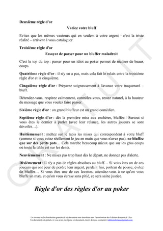Deuxième règle d'or
                                                 Variez votre bluff
Evitez que les mêmes vautours qui en veulent à votre argent – c'est la triste
réalité – arrivent à vous cataloguer.

Troisième règle d'or




                                                                                     IT
                        Essayez de passer pour un bluffer maladroit
C'est le top du top : passer pour un idiot au poker permet de réaliser de beaux
coups.

Quatrième règle d'or : il n'y en a pas, mais cela fait le relais entre la troisième
règle d'or et la cinquième.

Cinquième règle d'or : Préparez soigneusement à l'avance votre traquenard –




                                                          U
bluff.

Détendez-vous, respirez calmement, contrôlez-vous, restez naturel, à la hauteur
du message que vous voulez faire passer.

Sixième règle d'or : un grand bluffeur est un grand comédien.
                                   T
Septième règle d'or : dès la première mise aux enchères, bluffez ! Surtout si
vous êtes le dernier à parler (avec leur relance, les autres joueurs se sont
dévoilés…).
         A

Huitièmement : mettez sur le tapis les mises qui correspondent à votre bluff
(comme si vous aviez réellement le jeu en main que vous n'avez pas), ne bluffez
que sur des petits pots… Cela marche beaucoup mieux que sur les gros coups
où toute la table est sur les dents.
R


Neuvièmement : Ne misez pas trop haut dès le départ, ne donnez pas d'alerte.

Dixièmement : Il n'y a pas de règles absolues au bluff… Si vous êtes un de ces
joueurs qui ont peur de perdre leur argent, perdant fini, porteur de poisse, évitez
de bluffer… Si vous êtes une de ces lavettes, attendez-vous à ce qu'on vous
G



bluffe un max. et qu'on vous écrase sans pitié, ce sera saine justice.


           Règle d'or des règles d'or au poker



       La revente ou la distribution gratuite de ce document sont interdites sans l'autorisation des Editions Fortuna & Ulys.
       Ce document est gratuit, si vous avez payé pour ce document, merci de nous contacter à editionsfortuna@gmail.com
 