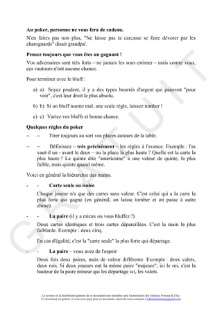 Au poker, personne ne vous fera de cadeau.
N'en faites pas non plus, "Ne laisse pas ta carcasse se faire dévorer par les
charognards" disait grandpa'.

Pensez toujours que vous êtes un gagnant !
Vos adversaires sont très forts – ne jamais les sous estimer – mais contre vous,
ces vautours n'ont aucune chance.




                                                                                       IT
Pour terminer avec le bluff :

    a) a) Soyez prudent, il y a des types bourrés d'argent qui paieront "pour
       voir", c'est leur droit le plus absolu.

    b) b) Si un bluff tourne mal, une seule règle, laissez tomber !

    c) c) Variez vos bluffs et bonne chance.

Quelques règles du poker
−

−
     −

     −                                                      U
               Tirer toujours au sort vos places autours de la table.

           Définissez – très précisément – les règles à l'avance. Exemple : l'as
                                     T
     vaut-il un - avant le deux – ou la place la plus haute ? Quelle est la carte la
     plus haute ? La quinte dite "américaine" a une valeur de quinte, la plus
     faible, mais quinte quand même.

Voici en général la hiérarchie des mains.
           A

-    -         Carte seule ou isolée
     Chaque joueur n'a que des cartes sans valeur. C'est celui qui a la carte la
     plus forte qui gagne (en général, on laisse tomber et on passe à autre
     chose).
R


-    -         La paire (il y a mieux ou vous bluffez !)
     Deux cartes identiques et trois cartes dépareillées. C'est la main la plus
     faiblarde. Exemple : deux cinq.
G



     En cas d'égalité, c'est la "carte seule" la plus forte qui départage.

-    -         La paire – vous avez de l'espoir
     Deux fois deux paires, mais de valeur différente. Exemple : deux valets,
     deux rois. Si deux joueurs ont la même paire "majeure", ici le roi, c'est la
     hauteur de la paire mineur qui les départage ici, les valets.



         La revente ou la distribution gratuite de ce document sont interdites sans l'autorisation des Editions Fortuna & Ulys.
         Ce document est gratuit, si vous avez payé pour ce document, merci de nous contacter à editionsfortuna@gmail.com
 