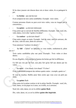 Si les deux joueurs ont chacun deux rois et deux valets, ils se partagent le
     pot.

-    -         Le brelan – pas mal du tout
     Il est composé de trois cartes semblables. Exemple : trois valets.

     Comme personne d'autre ne peut avoir trois valets, vous ne risquez pas la
     concurrence…




                                                                                       IT
-    -         La quinte – ça devient intéressant
     Cinq cartes qui se suivent de familles différentes. Exemple : huit, neuf, dix,
     valet, dame, c'est à dire "quinte à la dame".

-    -         La couleur – ça devient chaud !
     Cinq cartes rouges en main. Exemple : huit de cœur, neuf de carreaux, dix




                                                            U
     de cœur, valet de cœur, dame de carreaux.

     Vous annoncez "couleur à la dame".

-    -          Le full – ("plein" en français) va vous rendre, souhaitons-le, plein
aux as !
                                     T
     Trois cartes semblables plus une paire. Exemple : Trois valets et deux
     dames.

     En cas d'égalité, c'est toujours la hauteur du brelan qui fait la différence.
           A

     Un full aux rois par les huit, sera plus fort qu'un full aux dames par les
     valets.

-    -         Le carré – c'est chaud, c'est chaud ! Y'a bon !
     Il est évidemment composé des mêmes quatre cartes : exemple, quatre as !
R


     Si vous le touchez, bluffez pour faire croire que vous avez un petit jeu
     rikiki.

-    -         La quinte flush
G



     Cinq cartes de la même couleur et de la même famille. Exemple : neuf, dix,
     valet, dame, roi de pique ou à cœur, ou à trèfle, ou à carreaux.

     Neuf, dix valet, dame, roi est la célèbre quinte flush

     Dix, valet, dame, roi, as est la célèbre quinte dite impériale.



         La revente ou la distribution gratuite de ce document sont interdites sans l'autorisation des Editions Fortuna & Ulys.
         Ce document est gratuit, si vous avez payé pour ce document, merci de nous contacter à editionsfortuna@gmail.com
 